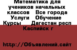 Математика для учеников начальных классов - Все города Услуги » Обучение. Курсы   . Дагестан респ.,Каспийск г.